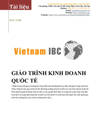 Trung tâm Đào tạo Xuất nhập khẩu - Việt Nam IBC
Văn phòng: P306, Tòa nhà 52 Hồ Tùng Mậu, Cầu Giấy, Hà Nội
Hotline: 0904.691.29 – 04.668.692.30
Email: vietnamibc@gmail.com
Website: http://vietnamibc.com
Fanpage: https://www.facebook.com/DaotaoXuatnhapkhauIBC
Tài liệu
SƯU TẦM
GIÁO TRÌNH KINH DOANH
QUỐC TẾ
[ Một trong những xu hướng làm thay đổi toàn bộ đáng kể cục diện thế giới trong suốt hơn
nhiều thập kỷ vừa qua chính là tốc độ tăng trưởng nhanh và liên tục của kinh doanh quốc tế.
Kinh doanh quốc tế được hiểu là việc ra các quyết định đầu tư trong sản xuất hoặc trao đổi,
mua bán và cung cấp hàng hóa và dịch vụ trên phạm vi vượt qua biên giới của một quốc gia,
trên thị trường khu vực và thị trường toàn cầu.]
 