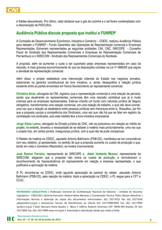 3
NOVIDADES LEGISLATIVAS
Ano 16 – nº 38 de 18 de junho de 2013
e fraldas descartáveis. Por último, cabe destacar que o gás de cozinha e o sal foram contemplados com
a desoneração de PIS/Cofins.
Audiência Pública discute proposta que institui o FUNREP
A Comissão de Desenvolvimento Econômico, Indústria e Comércio – CDEIC, realizou Audiência Pública
para debater o FUNREP - Fundo Garantidor das Operações de Representação comercial e Empresas
Representadas. Estiveram representadas as seguintes entidades: CNI, CNC, SIRCOPE - Conselho
Fiscal do Sindicato dos Representantes Comerciais e Empresas de Representação Comerciais de
Pernambuco e o SIRECOM - Sindicato dos Representantes Comerciais do Nordeste.
A proposta, além de aumentar o custo a ser suportado pelas empresas representadas em caso de
rescisão, é mais gravosa economicamente do que as disposições contidas na Lei nº 4886/65 que regula
a atividade da representação comercial.
Além disso, o projeto estabelece uma intervenção indevida do Estado nos negócios privados,
esbarrando na garantia constitucional da livre iniciativa, e, ainda, desequilibra a relação jurídica
existente entre as partes envolvidas em franco favorecimento ao representante comercial.
Christina Aires, advogada da CNI, registrou que a representação comercial é uma relação de parceria,
sendo que atualmente os representantes comerciais têm uma rescisão contratual que já é muito
onerosa para as empresas representadas. Está-se criando um fundo com natureza jurídica de Seguro
obrigatório, transformando uma relação comercial, em uma relação de trabalho, o que não deve ocorrer,
uma vez que a relação se estabelece entre pessoas jurídicas sem hierarquia entre si. Ressaltou, por fim
que a proposta usurpa a competência dos Sindicatos, uma vez que não há que se falar em registro da
contratação nos sindicatos, pois esta medida fere a livre-iniciativa empresarial.
Jorge Cézar Lanna, advogado da Divisão jurídica da CNC, não se posicionou em relação ao mérito do
projeto, no entanto, levantou a necessidade de se debater a matéria mais profundamente, uma vez que
o projeto traz, em certos pontos, insegurança jurídica, com a qual não se pode compactuar.
O Relator da matéria na CDEIC, deputado Antonio Balhmann (PSB-CE), manifestou-se em consonância
com seu relatório, já apresentado, no sentido de que a proposta aumenta os custos de produção o que,
tendo em vista o momento inflacionário, se mostra inconveniente.
José Ramon Ferreira, representante do SIRCOPE e Adair Umberto Mussoi, representante do
SIRECOM, alegaram que a proposta não onera os custos de produção, e reivindicaram o
reconhecimento da hipossuficiência do representante em relação a empresa representada, o que
justificaria a aprovação da matéria.
O PL encontra-se na CDEIC, onde aguarda apreciação do parecer do relator, deputado Antonio
Balhmann (PSB-CE), pela rejeição da matéria. Após a apreciação na CDEIC, o PL segue para a CFT e
CCJC.
NOVIDADES LEGISLATIVAS | Publicação Semanal da Confederação Nacional da Indústria - Unidade de Assuntos
Legislativos - CNI/COAL | Gerente Executivo: Vladson Bahia Menezes | Coordenação Técnica: Pedro Aloysio Kloeckner |
Informações técnicas e obtenção de cópias dos documentos mencionados: (61) 3317.9332 Fax: (61) 3317.9330
paloysio@cni.org.br | Assinaturas: Serviço de Atendimento ao Cliente (61) 3317.9989/9993 Fax: (61) 3317.9994
sac@cni.org.br | Setor Bancário Norte Quadra 1 Bloco C Edifício Roberto Simonsen CEP 70040-903 Brasília, DF (61)
3317.9001 Fax: (61) 3317.9994 www.cni.org.br | Autorizada a reprodução desde que citada a fonte.
 