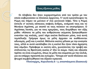 Οι πληβείοι δεν ήταν ευχαριστημένοι από τον τρόπο με τον
οποίο κυβερνούσαν οι πλούσιοι άρχοντες. Γι’ αυτό εγκατέλειψαν τη
Ρώμη και πήγαν να μείνουν σ’ ένα γειτονικό λόφο. Τότε η Ρώμη
έστειλε σ’ αυτούς κάποιους σοφούς άνδρες, ανάμεσά τους και το
Μενήνιο Αγρίππα, με σκοπό να τους πείσουν να επιστρέψουν. Ο
Αγρίππας λοιπόν, για να τους ηρεμήσει, τους διηγήθηκε τον εξής
μύθο: «Κάποτε τα μέλη του ανθρώπινου σώματος ξεσηκώθηκαν
εναντίον της κοιλιάς, γιατί τάχα εκείνα δούλευαν μόνο, ενώ αυτή
τεμπέλιαζε. Γρήγορα όμως τα μέλη άρχισαν να αισθάνονται
αδυναμία, μαζί και η κοιλιά. Μάλιστα εκείνη γέλασε με την ανοησία
τους, αλλά κι αυτά κατάλαβαν ότι η κοιλιά δεν ήταν τόσο άχρηστη
όσο νόμιζαν. Πρόσφερε κι εκείνη κάτι, χωνεύοντας την τροφή και
στέλνοντας τις θρεπτικές ουσίες σ’ όλο το σώμα. Λαός και εξουσία
πρέπει να είναι ενωμένοι, όπως τα μέλη του σώματος με την κοιλιά,
για να υπάρχει προκοπή και ευτυχία». Ύστερα απ’ αυτό πλούσιοι και
φτωχοί συμφιλιώθηκαν και έζησαν ειρηνικά.
Πλούταρχος, Κοριολανός 6 – 7, αποσπάσματα (διασκευή)
Ένας έξυπνος μύθος
 