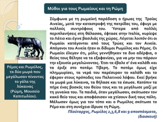 Σύμφωνα με τη ρωμαϊκή παράδοση ο ήρωας της Τροίας
Αινείας, μετά την καταστροφή της πατρίδας του, έφυγε με
πολλούς συντρόφους του. Ύστερα από πολλές
περιπλανήσεις στη θάλασσα, έφτασε στην Ιταλία, κυρίεψε
το Λάτιο και έγινε βασιλιάς της χώρας. Λέγεται λοιπόν ότι οι
Ρωμαίοι κατάγονται από τους Τρώες και τον Αινεία.
Απόγονοι του Αινεία ήταν οι δίδυμοι Ρωμύλος και Ρέμος. Οι
Ρωμαίοι έλεγαν ότι, μόλις γεννήθηκαν τα δυο αδέρφια, ο
θείος τους θέλησε να τα εξαφανίσει, για να μην του πάρουν
την εξουσία μεγαλώνοντας. Έτσι τα έβαλε σ’ ένα καλάθι και
τα έριξε στο ποτάμι Τίβερη. Το ποτάμι όμως είχε
πλημμυρίσει, τα νερά του παρέσυραν το καλάθι και το
έφεραν στους πρόποδες του Παλατινού λόφου. Εκεί βρήκε
τα μωρά μια λύκαινα, τα θήλασε και τα έσωσε. Κατόπιν τα
πήρε ένας βοσκός του θείου τους και τα μεγάλωσε μαζί με
τη γυναίκα του. Τα παιδιά, όταν μεγάλωσαν, σκότωσαν τον
κακό θείο τους και αποφάσισαν να χτίσουν δική τους πόλη.
Μάλωσαν όμως για τον τόπο και ο Ρωμύλος σκότωσε το
Ρέμο και στη συνέχεια ίδρυσε τη Ρώμη.
Πλούταρχος, Ρωμύλος 2,3,6,8 και 9 αποσπάσματα,
(διασκευή)
Μύθοι για τους Ρωμαίους και τη Ρώμη
Ρέμος και Ρωμύλος,
τα δύο μωρά που
μεγάλωσαν πίνοντας
το γάλα της
λύκαινας
(Ρώμη, Μουσείο
Καπιτωλίου).
 