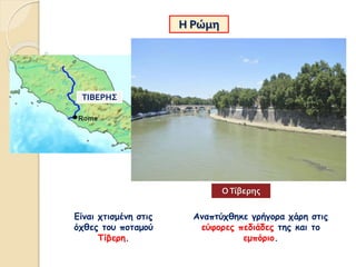 Η Ρώμη
Είναι χτισμένη στις
όχθες του ποταμού
Τίβερη.
Αναπτύχθηκε γρήγορα χάρη στις
εύφορες πεδιάδες της και το
εμπόριο.
ΤΙΒΕΡΗΣ
ΟΤίβερης
 