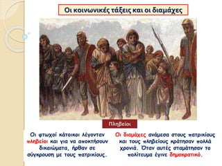 Οι κοινωνικές τάξεις και οι διαμάχες
Οι φτωχοί κάτοικοι λέγονταν
πληβείοι και για να αποκτήσουν
δικαιώματα, ήρθαν σε
σύγκρουση με τους πατρικίους.
Οι διαμάχες ανάμεσα στους πατρικίους
και τους πληβείους κράτησαν πολλά
χρονιά. Όταν αυτές σταμάτησαν το
πολίτευμα έγινε δημοκρατικό.
Πληβείοι
 