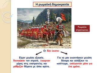 Η ρωμαϊκή δημοκρατία
Οι δύο ύπατοι
Είχαν μεγάλη εξουσία,
διοικούσαν τον στρατό, έπαιρναν
μέρος στις εκστρατείες και
ρύθμιζαν θέματα με άλλα κράτη.
Για να μην αποκτήσουν μεγάλη
δύναμη και αλλάξουν το
πολίτευμα, εκλέγονταν μόνο για
ένα χρόνο.
Ρωμαίοι
στρατιώτες
 