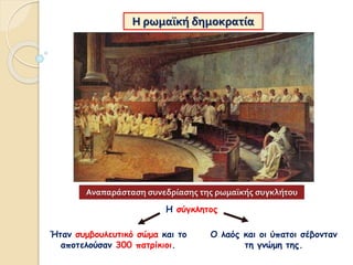 Η ρωμαϊκή δημοκρατία
Η σύγκλητος
Ήταν συμβουλευτικό σώμα και το
αποτελούσαν 300 πατρίκιοι.
Ο λαός και οι ύπατοι σέβονταν
τη γνώμη της.
Αναπαράσταση συνεδρίασης της ρωμαϊκής συγκλήτου
 