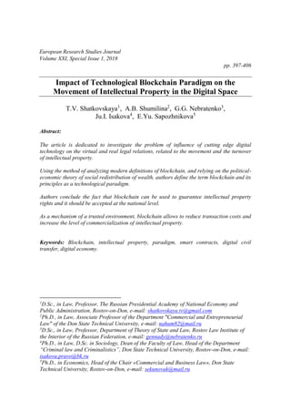 European Research Studies Journal
Volume XXI, Special Issue 1, 2018
pp. 397-406
Impact of Technological Blockchain Paradigm on the
Movement of Intellectual Property in the Digital Space
T.V. Shatkovskaya1
, A.B. Shumilina2
, G.G. Nebratenko3
,
Ju.I. Isakova4
, E.Yu. Sapozhnikova5
Abstract:
The article is dedicated to investigate the problem of influence of cutting edge digital
technology on the virtual and real legal relations, related to the movement and the turnover
of intellectual property.
Using the method of analyzing modern definitions of blockchain, and relying on the political-
economic theory of social redistribution of wealth, authors define the term blockchain and its
principles as a technological paradigm.
Authors conclude the fact that blockchain can be used to guarantee intellectual property
rights and it should be accepted at the national level.
As a mechanism of a trusted environment, blockchain allows to reduce transaction costs and
increase the level of commercialization of intellectual property.
Keywords: Blockchain, intellectual property, paradigm, smart contracts, digital civil
transfer, digital economy.
1
D.Sc., in Law, Professor, The Russian Presidential Academy of National Economy and
Public Administration, Rostov-on-Don, e-mail: shatkovskaya.tv@gmail.com
2
Ph.D., in Law, Associate Professor of the Department "Commercial and Entrepreneurial
Law" of the Don State Technical University, e-mail: nahum82@mail.ru
3
D.Sc., in Law, Professor, Department of Theory of State and Law, Rostov Law Institute of
the Interior of the Russian Federation, e-mail: gennady@nebratenko.ru
4
Ph.D., in Law, D.Sc. in Sociology, Dean of the Faculty of Law, Head of the Department
“Criminal law and Criminalistics”, Don State Technical University, Rostov-on-Don, e-mail:
isakova.pravo@bk.ru
5
Ph.D., in Economics, Head of the Chair «Commercial and Business Law», Don State
Technical University, Rostov-on-Don, e-mail: sekunovak@mail.ru
 