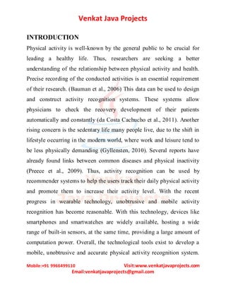 Venkat Java Projects
Mobile:+91 9966499110 Visit:www.venkatjavaprojects.com
Email:venkatjavaprojects@gmail.com
INTRODUCTION
Physical activity is well-known by the general public to be crucial for
leading a healthy life. Thus, researchers are seeking a better
understanding of the relationship between physical activity and health.
Precise recording of the conducted activities is an essential requirement
of their research. (Bauman et al., 2006) This data can be used to design
and construct activity recognition systems. These systems allow
physicians to check the recovery development of their patients
automatically and constantly (da Costa Cachucho et al., 2011). Another
rising concern is the sedentary life many people live, due to the shift in
lifestyle occurring in the modern world, where work and leisure tend to
be less physically demanding (Gyllensten, 2010). Several reports have
already found links between common diseases and physical inactivity
(Preece et al., 2009). Thus, activity recognition can be used by
recommender systems to help the users track their daily physical activity
and promote them to increase their activity level. With the recent
progress in wearable technology, unobtrusive and mobile activity
recognition has become reasonable. With this technology, devices like
smartphones and smartwatches are widely available, hosting a wide
range of built-in sensors, at the same time, providing a large amount of
computation power. Overall, the technological tools exist to develop a
mobile, unobtrusive and accurate physical activity recognition system.
 