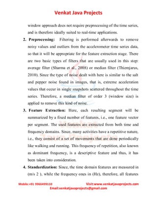 Venkat Java Projects
Mobile:+91 9966499110 Visit:www.venkatjavaprojects.com
Email:venkatjavaprojects@gmail.com
window approach does not require preprocessing of the time series,
and is therefore ideally suited to real-time applications.
2. Preprocessing: Filtering is performed afterwards to remove
noisy values and outliers from the accelerometer time series data,
so that it will be appropriate for the feature extraction stage. There
are two basic types of filters that are usually used in this step:
average filter (Sharma et al., 2008) or median filter (Thiemjarus,
2010). Since the type of noise dealt with here is similar to the salt
and pepper noise found in images, that is, extreme acceleration
values that occur in single snapshots scattered throughout the time
series. Therefore, a median filter of order 3 (window size) is
applied to remove this kind of noise.
3. Feature Extraction: Here, each resulting segment will be
summarized by a fixed number of features, i.e., one feature vector
per segment. The used features are extracted from both time and
frequency domains. Since, many activities have a repetitive nature,
i.e., they consist of a set of movements that are done periodically
like walking and running. This frequency of repetition, also known
as dominant frequency, is a descriptive feature and thus, it has
been taken into consideration.
4. Standardization: Since, the time domain features are measured in
(m/s 2 ), while the frequency ones in (Hz), therefore, all features
 