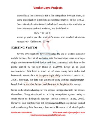 Venkat Java Projects
Mobile:+91 9966499110 Visit:www.venkatjavaprojects.com
Email:venkatjavaprojects@gmail.com
should have the same scale for a fair comparison between them, as
some classification algorithms use distance metrics. In this step, Z-
Score standardization is used, which will transform the attributes to
have zero mean and unit variance, and is defined as
xnew = (x−µ)/ σ
where µ and σ are the attribute’s mean and standard deviation
respectively (Gyllensten, 2010).
EXISTING SYSTEM
Several investigations have considered the use of widely available
mobile devices. Ravi et. al. collected data from only two users wearing a
single accelerometer-based device and then transmitted this data to the
phone carried by the user (Ravi et al.,2005). Lester et. al. used
accelerometer data from a small set of users along with audio and
barometric sensor data to recognize eight daily activities (Lesteret al.,
2006). However, the data was generated using distinct accelerometer-
based devices worn by the user and then sent to the phone for storage.
Some studies took advantage of the sensors incorporated into the phones
themselves. Yang developed an activity recognition system using a
smart-phone to distinguish between various activities (Yang, 2009).
However, stair climbing was not considered and their system was trained
and tested using data from only four users. Brezmes et. al. developed a
 
