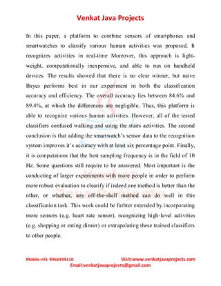 Venkat Java Projects
Mobile:+91 9966499110 Visit:www.venkatjavaprojects.com
Email:venkatjavaprojects@gmail.com
In this paper, a platform to combine sensors of smartphones and
smartwatches to classify various human activities was proposed. It
recognizes activities in real-time Moreover, this approach is light-
weight, computationally inexpensive, and able to run on handheld
devices. The results showed that there is no clear winner, but naive
Bayes performs best in our experiment in both the classification
accuracy and efficiency. The overall accuracy lies between 84.6% and
89.4%, at which the differences are negligible. Thus, this platform is
able to recognize various human activities. However, all of the tested
classifiers confused walking and using the stairs activities. The second
conclusion is that adding the smartwatch’s sensor data to the recognition
system improves it’s accuracy with at least six percentage point. Finally,
it is computations that the best sampling frequency is in the field of 10
Hz. Some questions still require to be answered. Most important is the
conducting of larger experiments with more people in order to perform
more robust evaluation to clearify if indeed one method is better than the
other, or whether, any off-the-shelf method can do well in this
classification task. This work could be furhter extended by incorporating
more sensors (e.g. heart rate sensor), recognizing high-level activities
(e.g. shopping or eating dinner) or extrapolating these trained classifiers
to other people.
 