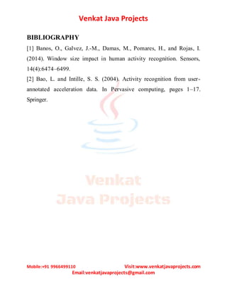 Venkat Java Projects
Mobile:+91 9966499110 Visit:www.venkatjavaprojects.com
Email:venkatjavaprojects@gmail.com
BIBLIOGRAPHY
[1] Banos, O., Galvez, J.-M., Damas, M., Pomares, H., and Rojas, I.
(2014). Window size impact in human activity recognition. Sensors,
14(4):6474–6499.
[2] Bao, L. and Intille, S. S. (2004). Activity recognition from user-
annotated acceleration data. In Pervasive computing, pages 1–17.
Springer.
 