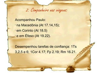Paulo o fez porque viu Timóteo como:
-
Filho amado e fiel: 1Co 4.17
- Trabalhava na obra do Senhor: 1Co 16.10
- Seu cooperador: Rm 16.21
- Cooperador de Deus: 1Ts 3.2
- Interessado no bem estar dos irmãos: Fp 2.20
- Conhecedor da Bíblia: 2Tm 3.15
- Capaz e fiel: Fp 2.22
Paulo valorizou a fidelidade e a perseverança de
Timóteo.
Paulo desaprovou João Marcos (At 15.37,38), Demas
(2Tm 4.10) e os não solidários com a causa(2Tm 4.16).
 
