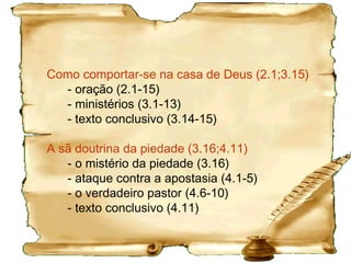 Particularidades da 1 Timóteo
2.1,2,8 Orar sempre. Orar pelas autoridades (na época
era Nero).
2.4 Salvação e conhecimento estão disponível a todos.
2.5 Não necessitamos de sacerdotes, apenas Jesus.
Em relação à escolha dos diáconos fazê-lo com critério:
“Não se precipite em impor as mãos sobre ninguém e
não participe dos pecados dos outros.” 5.22; 3.1-10
3.1 Como se dá o chamado para servir. Deve ter
qualidades morais. Bispo significava o pastor local.
3.5 A casa é uma pequena igreja.
3.11 Pode ser a mulher do pastor / diácono, ou, talvez
diaconisas e pastoras.
 
