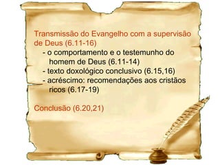 O contexto das igrejas na Ásia Menor, onde as
mulheres orientavam o culto pagão, em parte, explica a
proibição de não ensinarem na igreja (2.9-15), de modo
que apenas homens habilitados ensinassem (5.17b).
5.1,2 O trato nos relacionamentos.
5.4,9,10,13 Orientações sobre ações sociais.
5.8 A responsabilidade da família.
5.11,12 Após a viuvez fizeram voto de consagração na
igreja e ao se apaixonarem o rompem.
5.17 Dupla honra: Remunerar devidamente o pastor.
5.20 Repreensão pública aos pastores.
5.22 Escolher o pastor é, também, validar seu caráter.
5.23 O pastor deve cuidar da sua saúde.
 