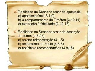 Esboço - 2 TimóteoIntrodução (1.1-5)
1. Fidelidade mesmo na dificuldade.
a) testemunho corajoso (1.6-8)
b) o dom da salvação (1.9,10)
c) o exemplo de Paulo (1.11-18)
2. Fidelidade face a deserções
a) O exemplo de Onesíforo 1.15-18
b) O caráter da obra de Timóteo 2.1-7
c) A obra redentora de Cristo 2.8-13
3. Fidelidade face ao erro
a) Erro doutrinário 2.14-26
b) Erro prático 3.1;4.8
 
