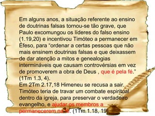 Histórico de 2 Timóteo
Por volta do ano 56, quando Paulo se reuniu em
Mileto com os anciãos da igreja de Éfeso, lhes disse:
“Sei que depois de eu ter ido embora entrarão no
meio de vós lobos opressivos e eles não tratarão o
rebanho com ternura, e dentre vós mesmos surgirão
homens e falarão coisas deturpadas, para atrair a si
os discípulos.” (At 20.29, 30).
Paulo excomunga dois presbíteros (1.19,20 – vá para
o diabo que o carregue!!), mas a evidencia posterior
em 2 Tm 2.17,18 indica que Himeneu se recusou a ir
embora.
 