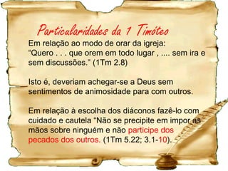 Presbíteros haviam se aproveitado de irmãs que
abriram suas casas para ouvi-los (2Tm 3.6,7).
Paulo está autorizando Timóteo, perante a igreja, a
garantir que tais presbíteros sejam substituídos por
pessoas com as qualificações apropriadas, e dá
instruções cuidadosas, não sobre os deveres dos
presbíteros, mas sobre suas qualificações.
 