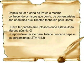 Histórico da 2 Timóteo
Paulo esteve na Macedônia entre 65 e
66 e escreveu a 1 Timóteo e a Tito.
Levado prisioneiro para Roma em 66, de
lá escreveu sua última carta, a 2Timóteo,
quando já pressentia seu fim (2Tm 4.6,7).
Diz a tradição que foi conduzido para fora
de Roma, à Via Ostiense, e ali outorgada
a morte do cidadão romano por
decapitação em 67/68 .
 