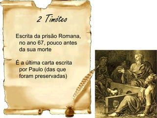 Sobre o destinatário: Timóteo
Nativo de Listra, de mãe judia e pai grego (At 16.1).
Converteu-se na 1ª viagem de Paulo,47 dC a 48 dC,
com 15 anos e foi batizado. 1Tm 6.12
Educado por sua mãe Eunice e pela avó Lóide, que
lhe ensinaram a fé judaica. 2Tm 3.15
O pai era grego e descrente, daí não ter sido
circuncidado ao oitavo dia.
Esteve preso Hb 13.23
Segundo a tradição, Timóteo foi martirizado em Éfeso
20 anos depois desta carta, durante o reinado do
imperador Domiciano
 