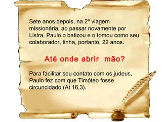 Timoteo era jovem e pastoreava pessoas idosas e por
isso necessitava de orientação (1Tm 4.12;5.1,2).
Talvez pensando em desistir (1Tm 1.3; 2Tm 1.4-6).
Tomara algumas decisões precipitadas em relação
aos presbíteros (ou bispos ou pastores) da igreja, e
isso lhe trazia dificuldades (1Tm 5.17,19).
As “paixões da mocidade” o incomodavam (2Tm 2.22),
o que não seria surpresa na ímpia e sensual Éfeso.
 