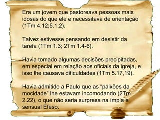 Esteve com Paulo por 15 anos
1. Paulo escreveu a maioria das cartas neste período.
2. Companheiro nas viagens de Paulo:
•
na Macedônia (At 17.14,15);
•
em Corinto (At 18.5)
•
e em Éfeso (At 19.22).
3. Desempenhou tarefas de confiança:
1Ts 3,2,5 e 6; 1Cor 4.17; Fp 2.19; Rm 16.21.
 