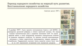 Переход народного хозяйства на мирный путь развития.
Восстановление народного хозяйства
В декабре 1947 г. было принято постановление Совета и ЦК ВКП(б) о
проведении денежной реформы и отмене карточной системы. Эти меры
сыграли положительную роль в развитии экономики СССР. Но угроза
ядерной войны и гонка вооружений оказывали отрицательное влияние
на развитие народного хозяйства. По причине сильной милитаризации
экономики в стране недостаточно производилось товаров народного
потребления. Поддерживать высокие темпы развития можно было толь-
ко за счёт неуклонного исчерпания всех внутренних ресурсов.
Советские деньги 1947 г.
 