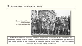 Политическое развитие страны
В области внутренней политики советское руководство вынуждено было считаться с тем
влиянием, которое оказала Великая Отечественная война на умонастроения и чувства совет-
ских людей. Многие из них побывали за границей, увидели другой мир. У советского народа
появилось достоинство народа-победителя.
Бойцы Красной Армии
среди жителей
освобождённой Софии
 