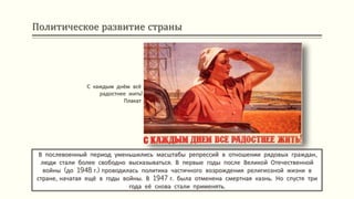 Политическое развитие страны
В послевоенный период уменьшились масштабы репрессий в отношении рядовых граждан,
люди стали более свободно высказываться. В первые годы после Великой Отечественной
войны (до 1948 г.) проводилась политика частичного возрождения религиозной жизни в
стране, начатая ещё в годы войны. В 1947 г. была отменена смертная казнь. Но спустя три
года её снова стали применять.
С каждым днём всё
радостнее жить!
Плакат
 