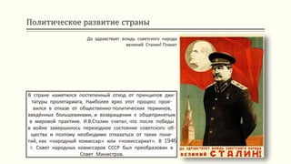 Политическое развитие страны
В стране наметился постепенный отход от принципов дик-
татуры пролетариата. Наиболее ярко этот процесс проя-
вился в отказе от общественно-политических терминов,
введённых большевиками, и возвращении к общепринятым
в мировой практике. И.В.Сталин считал, что после победы
в войне завершилось переходное состояние советского об-
щества и поэтому необходимо отказаться от таких поня-
тий, как «народный комиссар» или «комиссариат». В 1946
г. Совет народных комиссаров СССР был преобразован в
Совет Министров.
Да здравствует вождь советского народа
великий Сталин! Плакат
 