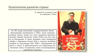 Политическое развитие страны
На XIX съезде Всесоюзной коммунистической партии
(большевиков), состоявшемся в 1952 г., было изменено
название партии. Теперь она стала называться Коммунис-
тической партией Советского Союза (КПСС), уже без ссыл-
ки на большевизм. В стране регулярно стали проводиться
выборы в Верховные Советы СССР и союзных республик,
которым по Конституции СССР 1936 г. принадлежала вся
власть в стране. В действительности вся общественно-по-
литическая жизнь по-прежнему строго контролировалась
партийными органами.
За Родину! За Сталина! За мир!
За коммунизм! Плакат
 