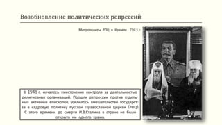 Возобновление политических репрессий
В 1948 г. началось ужесточение контроля за деятельностью
религиозных организаций. Прошли репрессии против отдель-
ных активных епископов, усилилось вмешательство государст-
ва в кадровую политику Русской Православной Церкви (РПЦ).
С этого времени до смерти И.В.Сталина в стране не было
открыто ни одного храма.
Митрополиты РПЦ в Кремле. 1943 г.
 