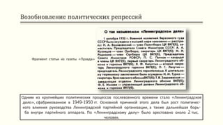 Возобновление политических репрессий
Одним из крупнейших политических процессов послевоенного времени стало «Ленинградское
дело», сфабрикованное в 1949-1950 гг. Основной причиной этого дела был рост политичес-
кого влияния руководства Ленинградской партийной организации, а также дальнейшая борь-
ба внутри партийного аппарата. По «Ленинградскому делу» было арестовано около 2 тыс.
человек.
Фрагмент статьи из газеты «Правда»
 