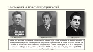 Возобновление политических репрессий
Почти все высшие партийные руководители Ленинграда были обвинены в измене Родине и
намерении превратить Ленинградскую партийную организацию в опору борьбы против ЦК
ВКП(б). В результате были казнены Председатель Совета Министров РСФСР М.И.Родионов,
член Политбюро и Председатель Госплана СССР Н.А.Вознесенский, секретарь ЦК ВКП(б)
А.А.Кузнецов и др.
М.И.Родионов Н.А.Вознесенский А.А.Кузнецов
 