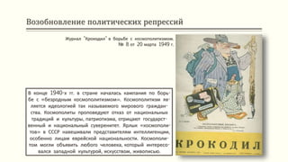 Возобновление политических репрессий
В конце 1940-х гг. в стране началась кампания по борь-
бе с «безродным космополитизмом». Космополитизм яв-
ляется идеологией так называемого мирового граждан-
ства. Космополиты проповедуют отказ от национальных
традиций и культуры, патриотизма, отрицают государст-
венный и национальный суверенитет. Ярлык «космополи-
тов» в СССР навешивали представителям интеллигенции,
особенно лицам еврейской национальности. Космополи-
том могли объявить любого человека, который интересо-
вался западной культурой, искусством, живописью.
Журнал "Крокодил" в борьбе с космополитизмом.
№ 8 от 20 марта 1949 г.
 