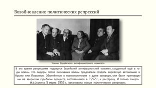 Возобновление политических репрессий
В это время репрессиям подвергся Еврейский антифашистский комитет, созданный ещё в го-
ды войны. Его лидеры после окончания войны предлагали создать еврейскую автономию в
Крыму или Поволжье. Обвинённые в космополитизме и даже заговоре, они были приговоре-
ны на закрытом судебном процессе, состоявшемся в 1952 г., к расстрелу. И только смерть
И.В.Сталина 5 марта 1953 г. остановила новые политические репрессии.
Члены Еврейского антифашистского комитета
 