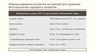Переход народного хозяйства на мирный путь развития.
Восстановление народного хозяйства
Неисчислимыми были материальные потери.
Материальные потери СССР за годы Великой Отечественной войны
В руинах лежали 1700 городов, более 70 тыс. сёл и деревень
Крова лишились Более 25 млн человек
Разрушено Почти 32 тыс. промышленных предприятий
Выведено из строя 65 тыс. км железнодорожных путей
С оккупированных территорий угнано 17 млн голов крупного рогатого скота
Продукция сельского хозяйства сократилась Более чем на 40%
 