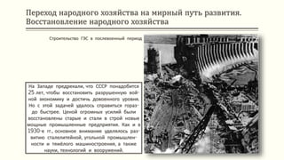 Переход народного хозяйства на мирный путь развития.
Восстановление народного хозяйства
На Западе предрекали, что СССР понадобится
25 лет, чтобы восстановить разрушенную вой-
ной экономику и достичь довоенного уровня.
Но с этой задачей удалось справиться гораз-
до быстрее. Ценой огромных усилий были
восстановлены старые и стали в строй новые
мощные промышленные предприятия. Как и в
1930-е гг., основное внимание уделялось раз-
витию сталелитейной, угольной промышлен-
ности и тяжёлого машиностроения, а также
науки, технологий и вооружений.
Строительство ГЭС в послевоенный период
 