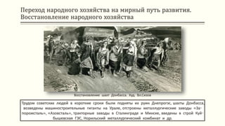 Переход народного хозяйства на мирный путь развития.
Восстановление народного хозяйства
Трудом советских людей в короткие сроки были подняты их руин Днепрогэс, шахты Донбасса,
возведены машиностроительные гиганты на Урале, отстроены металлургические заводы «За-
порожсталь», «Азовсталь», тракторные заводы в Сталинграде и Минске, введены в строй Куй-
бышевская ГЭС, Норильский металлургический комбинат и др.
Восстановление шахт Донбасса. Худ. Вл.Сизов
 