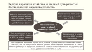 Переход народного хозяйства на мирный путь развития.
Восстановление народного хозяйства
Восстановление экономики страны стало главной задачей четвёртого пятилетнего плана
(1946-1950 гг.). По официальным данным, уровень промышленного производства в 1950 г.,
включая репарации и продукцию совместных советско-восточногерманских предприятий, пре-
высил довоенные показатели на 73%.
Промышленность в
годы четвёртой
пятилетки (1946-1950)
Восстановление промышлен-
ности завершилось в основ-
ном к 1948 г.
Восстановлено и заново
построено 6200 крупных
предприятий
Капиталовложения в про-
мышленность: 88% в тяжёлую
и 12% - в лёгкую промыш-
ленность
Трудности восстановительного
периода: нехватка рабочей
силы, поддержка союзных
восточноевропейских стран,
демобилизация армии
 