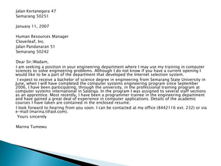 Jalan Kertanegara 47
Semarang 50251
January 11, 2007
Human Resources Manager
Cloverleaf, Inc.
Jalan Pandanaran 51
Semarang 50242
Dear Sir/Madam,
I am seeking a position in your engineering department where I may use my training in computer
sciences to solve engineering problems. Although I do not know if you have a current opening I
would like to be a part of the department that developed the Internet selection system.
I expect to receive a bachelor of science degree in engineering from Semarang State University in
June, when I will have completed the computer systems engineering program since September
2006, I have been participating, through the university, in the professional training program at
computer systems international in Salatiga. In the program I was assigned to several staff sections
as an apprentice. Most recently, I have been a programmer trainee in the engineering department
and have gained a great deal of experience in computer applications. Details of the academic
courses I have taken are contained in the enclosed resume.
I look forward to hearing from you soon. I can be contacted at my office (8442116 ext. 232) or via
e-mail (marina.t@aol.com).
Yours sincerely
Marina Tumewu
 