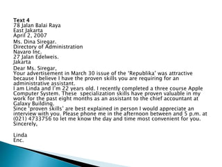 Text 4
78 Jalan Balai Raya
East Jakarta
April 2, 2007
Ms. Dina Siregar.
Directory of Administration
Navaro Inc.
27 Jalan Edelweis.
Jakarta
Dear Ms. Siregar,
Your advertisement in March 30 issue of the ‘Republika’ was attractive
because I believe I have the proven skills you are requiring for an
administrative assistant.
I am Linda and I’m 22 years old. I recently completed a three course Apple
Computer System. These specialization skills have proven valuable in my
work for the past eight months as an assistant to the chief accountant at
Galaxy Building.
Since ‘proven skills’ are best explained in person I would appreciate an
interview with you. Please phone me in the afternoon between and 5 p.m. at
(021) 4733756 to let me know the day and time most convenient for you.
Sincerely,
Linda
Enc.
 