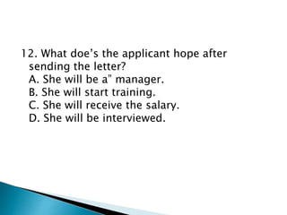 12. What doe’s the applicant hope after
sending the letter?
A. She will be a” manager.
B. She will start training.
C. She will receive the salary.
D. She will be interviewed.
 