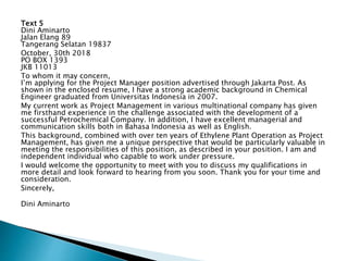 Text 5
Dini Aminarto
Jalan Elang 89
Tangerang Selatan 19837
October, 30th 2018
PO BOX 1393
JKB 11013
To whom it may concern,
I’m applying for the Project Manager position advertised through Jakarta Post. As
shown in the enclosed resume, I have a strong academic background in Chemical
Engineer graduated from Universitas Indonesia in 2007.
My current work as Project Management in various multinational company has given
me firsthand experience in the challenge associated with the development of a
successful Petrochemical Company. In addition, I have excellent managerial and
communication skills both in Bahasa Indonesia as well as English.
This background, combined with over ten years of Ethylene Plant Operation as Project
Management, has given me a unique perspective that would be particularly valuable in
meeting the responsibilities of this position, as described in your position. I am and
independent individual who capable to work under pressure.
I would welcome the opportunity to meet with you to discuss my qualifications in
more detail and look forward to hearing from you soon. Thank you for your time and
consideration.
Sincerely,
Dini Aminarto
 