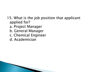 15. What is the job position that applicant
applied for?
a. Project Manager
b. General Manager
c. Chemical Engineer
d. Academician
 