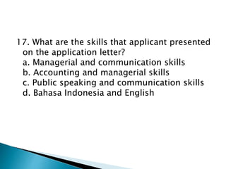 17. What are the skills that applicant presented
on the application letter?
a. Managerial and communication skills
b. Accounting and managerial skills
c. Public speaking and communication skills
d. Bahasa Indonesia and English
 