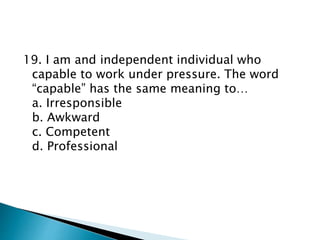 19. I am and independent individual who
capable to work under pressure. The word
“capable” has the same meaning to…
a. Irresponsible
b. Awkward
c. Competent
d. Professional
 