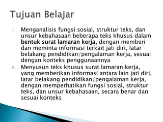 1. Menganalisis fungsi sosial, struktur teks, dan
unsur kebahasaan beberapa teks khusus dalam
bentuk surat lamaran kerja, dengan memberi
dan meminta informasi terkait jati diri, latar
belakang pendidikan/pengalaman kerja, sesuai
dengan konteks penggunaannya
2. Menyusun teks khusus surat lamaran kerja,
yang memberikan informasi antara lain jati diri,
latar belakang pendidikan/pengalaman kerja,
dengan memperhatikan fungsi sosial, struktur
teks, dan unsur kebahasaan, secara benar dan
sesuai konteks
 