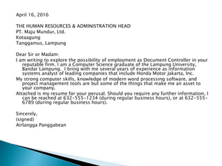 April 16, 2016
THE HUMAN RESOURCES & ADMINISTRATION HEAD
PT. Maju Mundur, Ltd.
Kotaagung
Tanggamus, Lampung
Dear Sir or Madam:
I am writing to explore the possibility of employment as Document Controller in your
reputable firm. I am a Computer Science graduate of the Lampung University,
Bandar Lampung. I bring with me several years of experience as information
systems analyst of leading companies that include Honda Motor Jakarta, Inc.
My strong computer skills, knowledge of modern word processing software, and
project management tools are but some of the things that make me an asset to
your company.
Attached is my resume for your perusal. Should you require any further information, I
can be reached at 632-555-1234 (during regular business hours), or at 632-555-
6789 (during regular business hours).
Sincerely,
(signed)
Airlangga Panggabean
 