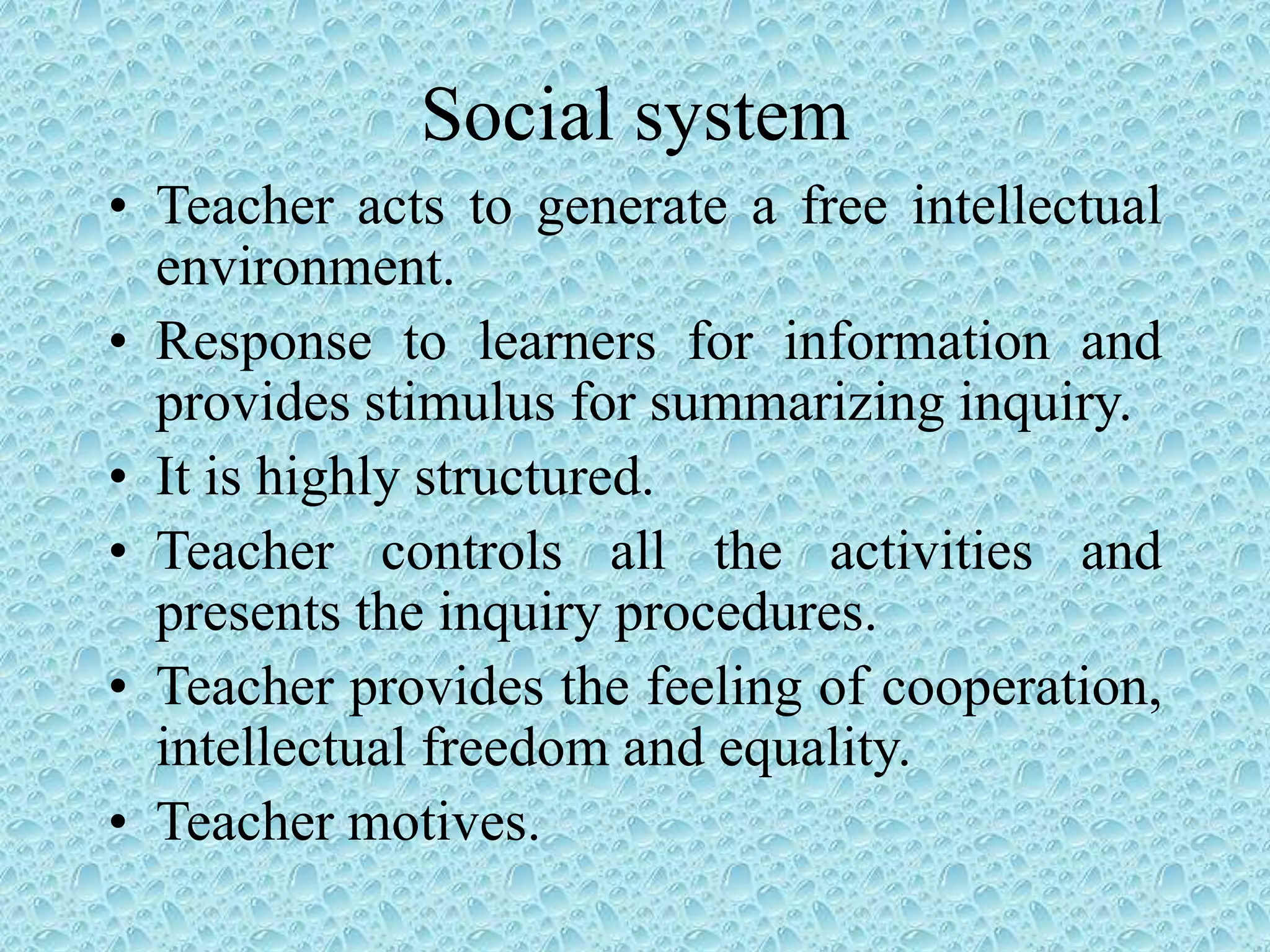 Social system
• Teacher acts to generate a free intellectual
environment.
• Response to learners for information and
provides stimulus for summarizing inquiry.
• It is highly structured.
• Teacher controls all the activities and
presents the inquiry procedures.
• Teacher provides the feeling of cooperation,
intellectual freedom and equality.
• Teacher motives.
 