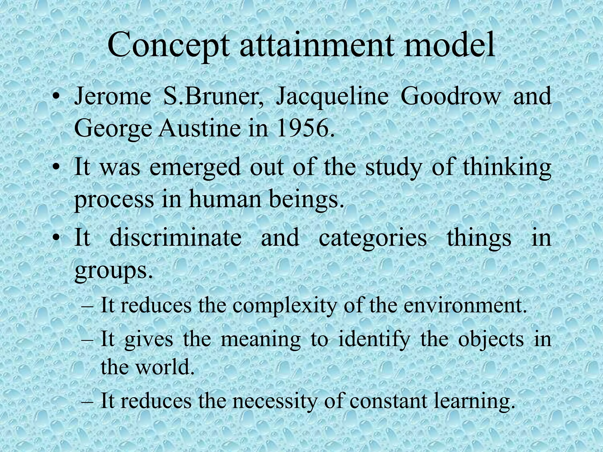 Concept attainment model
• Jerome S.Bruner, Jacqueline Goodrow and
George Austine in 1956.
• It was emerged out of the study of thinking
process in human beings.
• It discriminate and categories things in
groups.
– It reduces the complexity of the environment.
– It gives the meaning to identify the objects in
the world.
– It reduces the necessity of constant learning.
 