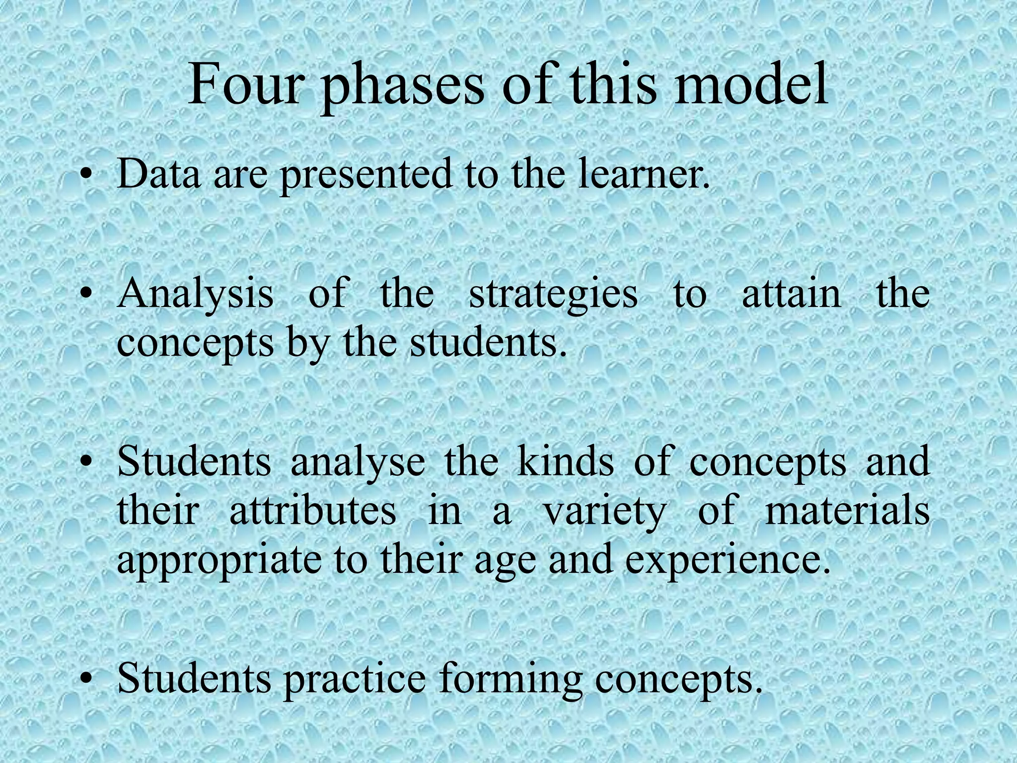 Four phases of this model
• Data are presented to the learner.
• Analysis of the strategies to attain the
concepts by the students.
• Students analyse the kinds of concepts and
their attributes in a variety of materials
appropriate to their age and experience.
• Students practice forming concepts.
 